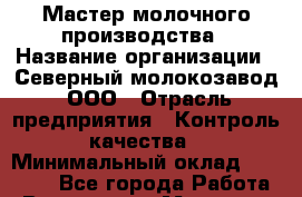Мастер молочного производства › Название организации ­ Северный молокозавод, ООО › Отрасль предприятия ­ Контроль качества › Минимальный оклад ­ 50 000 - Все города Работа » Вакансии   . Мордовия респ.